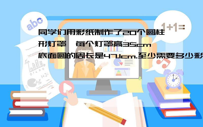 同学们用彩纸制作了20个圆柱形灯罩,每个灯罩高35cm,底面圆的周长是47.1cm.至少需要多少彩纸?