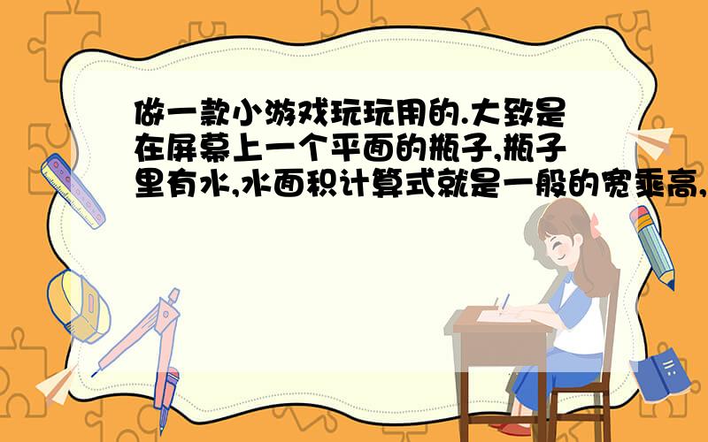 做一款小游戏玩玩用的.大致是在屏幕上一个平面的瓶子,瓶子里有水,水面积计算式就是一般的宽乘高,然后一只乌鸦往里面扔了个球,球也是一般的面积计算公式.求球进入水后,水位涨多高.想