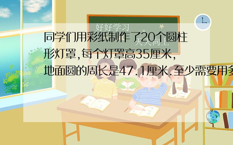 同学们用彩纸制作了20个圆柱形灯罩,每个灯罩高35厘米,地面圆的周长是47.1厘米.至少需要用多少彩纸?