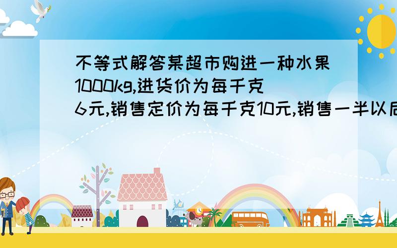 不等式解答某超市购进一种水果1000kg,进货价为每千克6元,销售定价为每千克10元,销售一半以后,为了尽快销完,准备降价销售,如果要使总利润不低于3000元,那么余下水果最低每kg多少元销售.