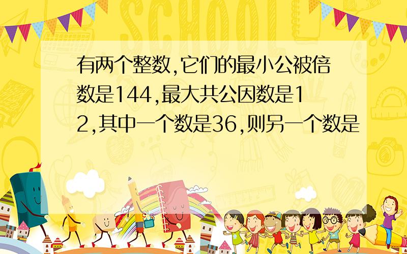 有两个整数,它们的最小公被倍数是144,最大共公因数是12,其中一个数是36,则另一个数是