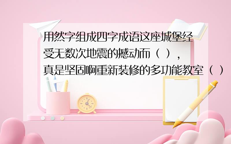 用然字组成四字成语这座城堡经受无数次地震的撼动而（ ）,真是坚固啊重新装修的多功能教室（ ）,师生赞叹不已