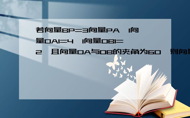 若向量BP=3向量PA,l向量OAl=4,l向量OBl=2,且向量OA与OB的夹角为60°则向量OP*向量AB