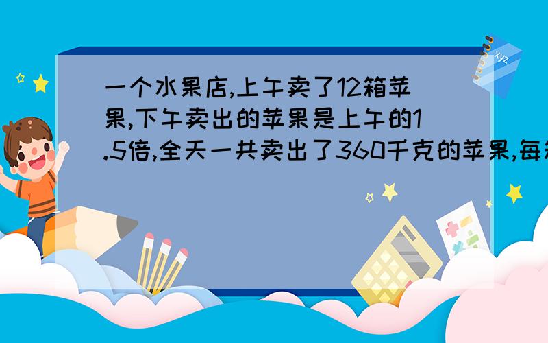 一个水果店,上午卖了12箱苹果,下午卖出的苹果是上午的1.5倍,全天一共卖出了360千克的苹果,每箱苹果有多少千克?如有好答,再问你一个问题,并选为最佳!注意,是方程噢!要把过程写下来!