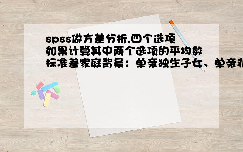 spss做方差分析,四个选项如果计算其中两个选项的平均数标准差家庭背景：单亲独生子女、单亲非独生、非单亲独生、非单亲非独生分别计算出 单亲和非单亲 独生和非独生 平均数标准差和p