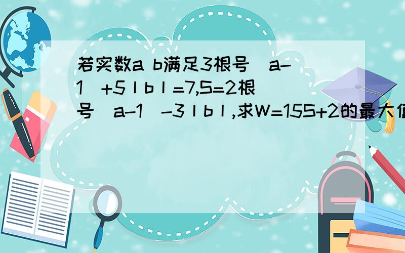 若实数a b满足3根号（a-1）+5丨b丨=7,S=2根号（a-1）-3丨b丨,求W=15S+2的最大值和最小值