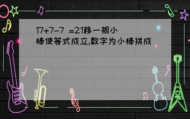 17+7-7 =21移一根小棒使等式成立,数字为小棒拼成