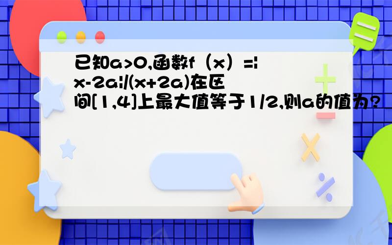 已知a>0,函数f（x）=|x-2a|/(x+2a)在区间[1,4]上最大值等于1/2,则a的值为?