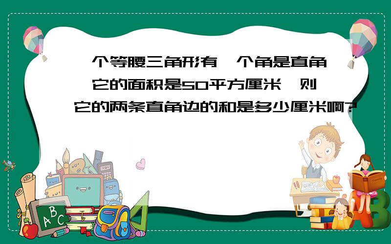 一个等腰三角形有一个角是直角,它的面积是50平方厘米,则它的两条直角边的和是多少厘米啊?