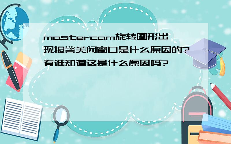 mastercam旋转图形出现报警关闭窗口是什么原因的?有谁知道这是什么原因吗?