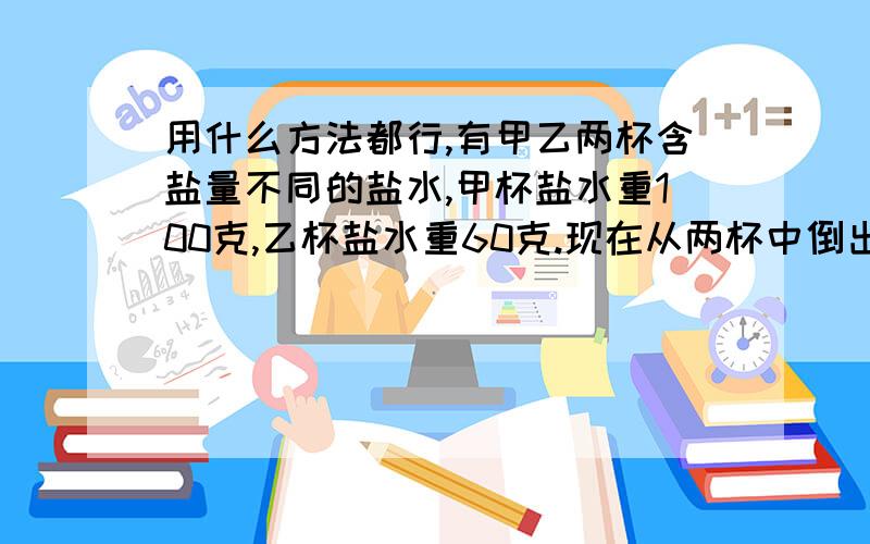 用什么方法都行,有甲乙两杯含盐量不同的盐水,甲杯盐水重100克,乙杯盐水重60克.现在从两杯中倒出等量的盐水,分别交换倒入两杯中,这时两杯新盐水的含盐量相等,从每杯倒从盐水多少克?