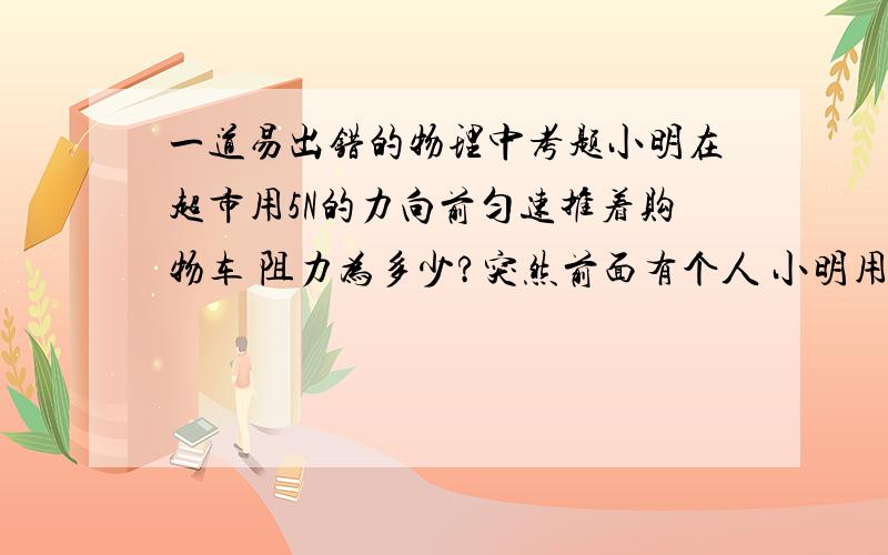 一道易出错的物理中考题小明在超市用5N的力向前匀速推着购物车 阻力为多少?突然前面有个人 小明用10N的力往回拉 请问合力为多少 假设阻力不变第二空绝对不是 10N