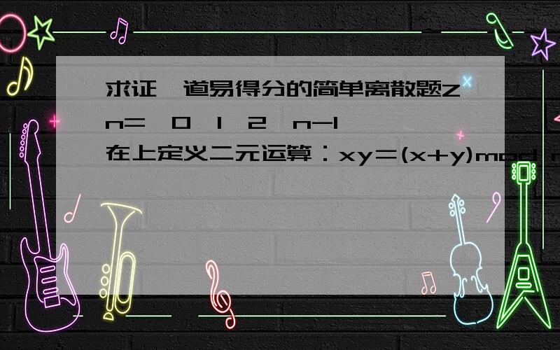 求证一道易得分的简单离散题Zn={0,1,2,n-1},在上定义二元运算：xy＝(x+y)mod n,其中＋,－是普通加法,减法,证明＜Zn,＞是循环群.一楼，0*x=x