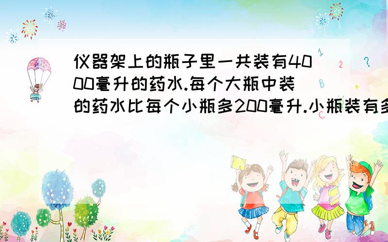 仪器架上的瓶子里一共装有4000毫升的药水.每个大瓶中装的药水比每个小瓶多200毫升.小瓶装有多少毫升药水?仪器架上放有3个大瓶和5个小瓶，