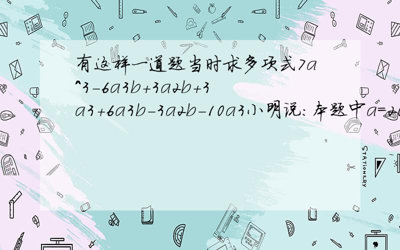 有这样一道题当时求多项式7a^3-6a3b+3a2b+3a3+6a3b-3a2b-10a3小明说：本题中a=2010,b=-2011是多余的条件；小强马上反对说：这不可能,多项式中含有a和b,不给出a,b的值怎么能求出多项式的值呢?你同意哪