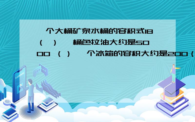 一个大桶矿泉水桶的容积式18（ ） 一桶色拉油大约是5000 （） 一个冰箱的容积大约是200（）在括号里填上适当的容积单位