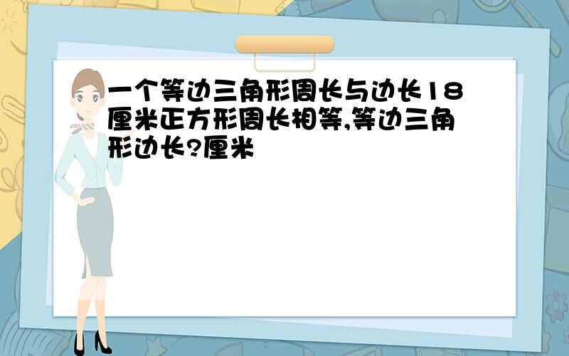 一个等边三角形周长与边长18厘米正方形周长相等,等边三角形边长?厘米