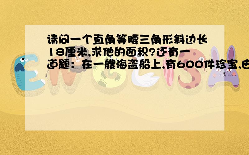 请问一个直角等腰三角形斜边长18厘米,求他的面积?还有一道题：在一艘海盗船上,有600件珍宝,由于遇到风暴,船长准备丢弃一些珍宝.600件珍宝一字排开,凡是奇数位的珍宝就被丢弃.假设最后只