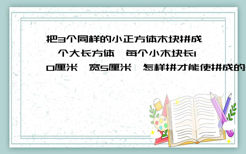 把3个同样的小正方体木块拼成一个大长方体,每个小木块长10厘米,宽5厘米,怎样拼才能使拼成的长方体的表面积最小?算式要有是小长方体木块