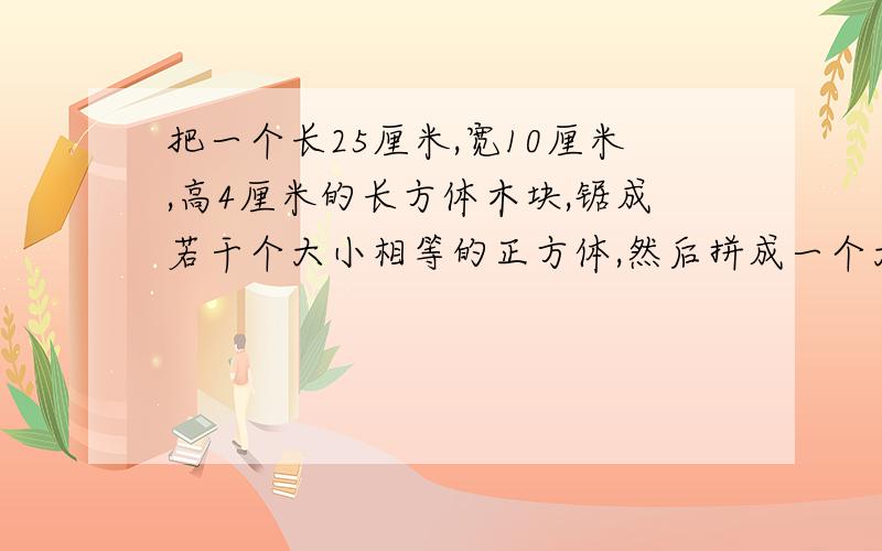 把一个长25厘米,宽10厘米,高4厘米的长方体木块,锯成若干个大小相等的正方体,然后拼成一个大正方体.这把一个长25厘米，宽10厘米，高4厘米的长方体木块，锯成若干个大小相等的正方体，然