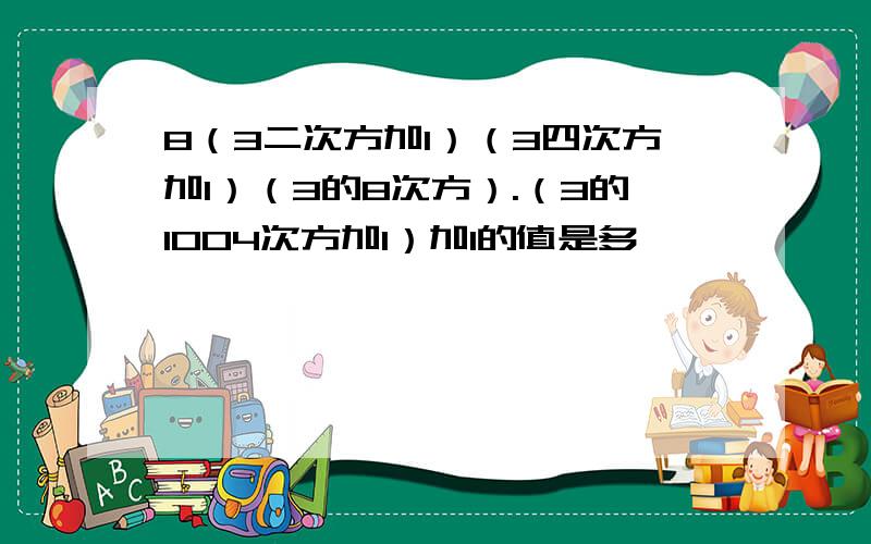 8（3二次方加1）（3四次方加1）（3的8次方）.（3的1004次方加1）加1的值是多