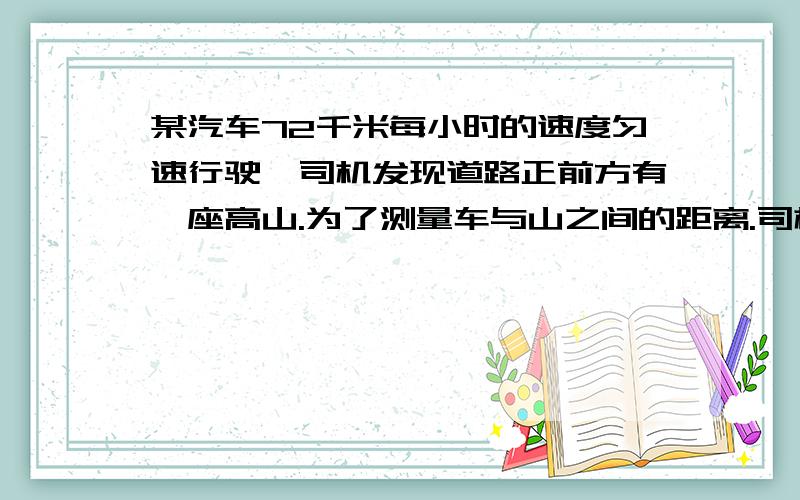 某汽车72千米每小时的速度匀速行驶,司机发现道路正前方有一座高山.为了测量车与山之间的距离.司机鸣了一声笛,2S后司机在匀速行驶的汽车上听到回声.问司机听到回声时,车距离山有多远?