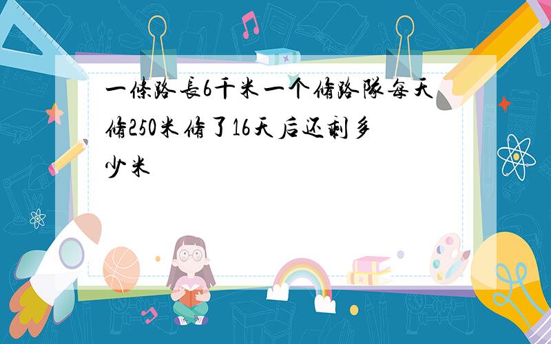 一条路长6千米一个修路队每天修250米修了16天后还剩多少米