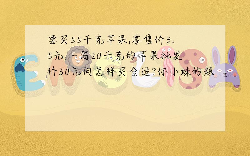 要买55千克苹果,零售价3.5元,一箱20千克的苹果批发价50元问怎样买合适?你小妹的题