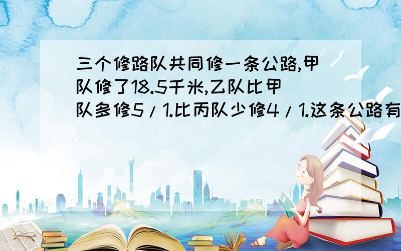 三个修路队共同修一条公路,甲队修了18.5千米,乙队比甲队多修5/1.比丙队少修4/1.这条公路有多长