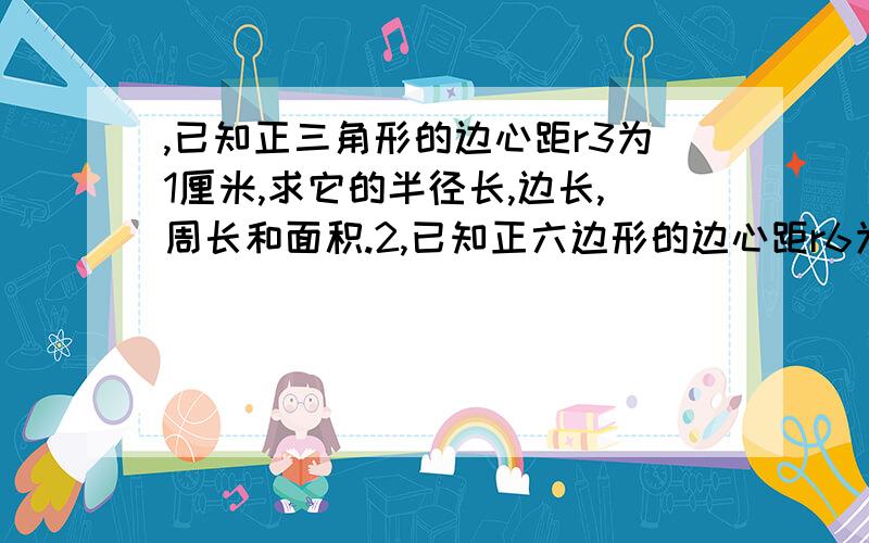 ,已知正三角形的边心距r3为1厘米,求它的半径长,边长,周长和面积.2,已知正六边形的边心距r6为1厘米,