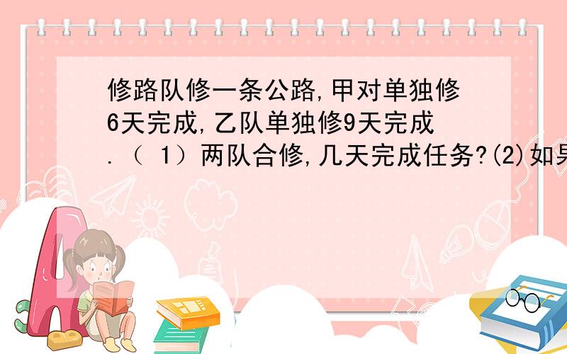 修路队修一条公路,甲对单独修6天完成,乙队单独修9天完成.（ 1）两队合修,几天完成任务?(2)如果甲队先修2天,剩下的由乙队修,乙队几天可以修完?