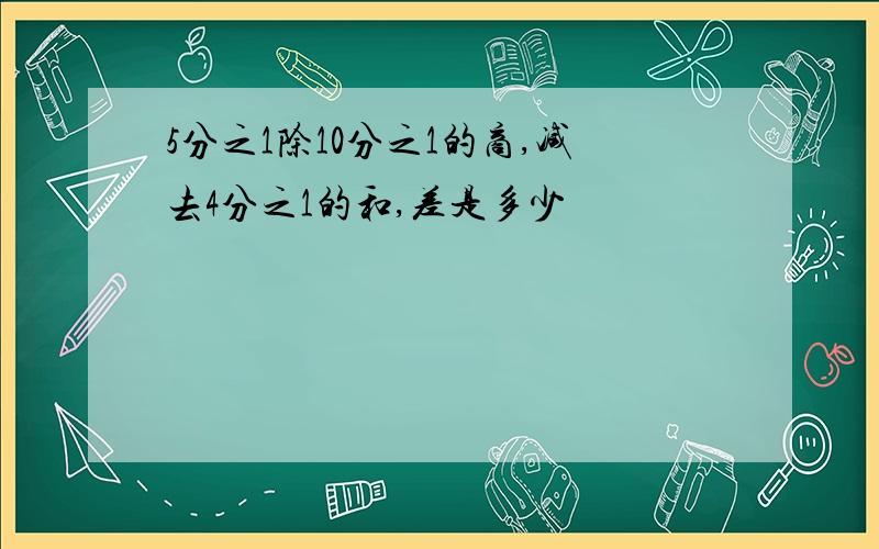 5分之1除10分之1的商,减去4分之1的和,差是多少