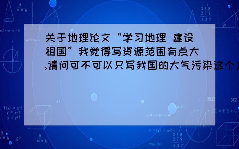 关于地理论文“学习地理 建设祖国”我觉得写资源范围有点大,请问可不可以只写我国的大气污染这个方面的?如果不能,您觉得哪一方面比较容易入手写?高二水平就行了.地理学是研究地理环