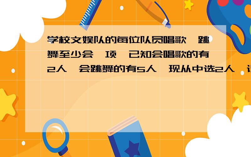 学校文娱队的每位队员唱歌、跳舞至少会一项,已知会唱歌的有2人,会跳舞的有5人,现从中选2人,设X为选出的人中既会唱歌又会跳舞的人数,而且P（X>0)=7/10.(1)求文娱队的人数(2)写出X的分布列并