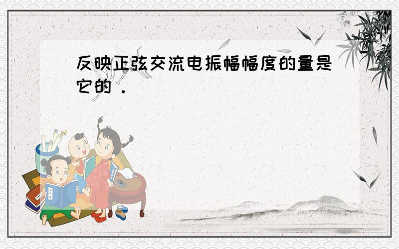 反映正弦交流电振幅幅度的量是它的 .