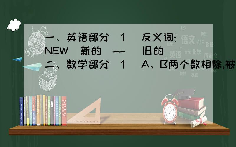 一、英语部分（1） 反义词:NEW(新的)-- (旧的)二、数学部分（1） A、B两个数相除,被除数、除数、商和余数的和是10.如果把被除数和除数都扩大10倍,那么,商3余9.求A、B两个数.（2） 在五个数中