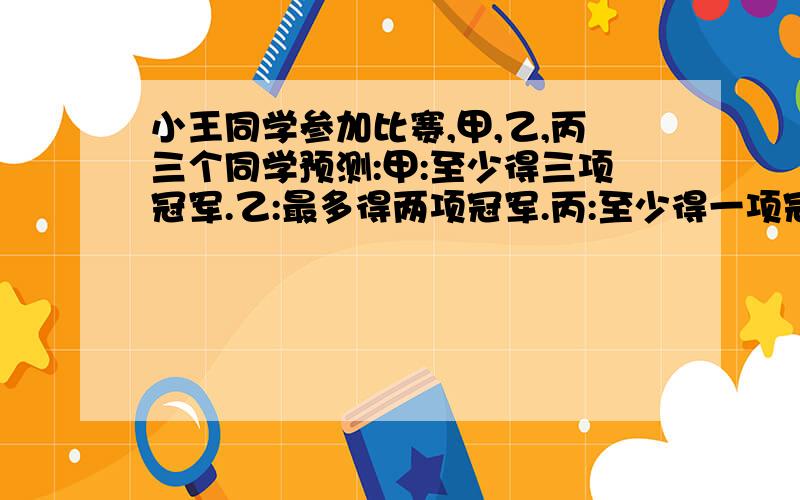 小王同学参加比赛,甲,乙,丙三个同学预测:甲:至少得三项冠军.乙:最多得两项冠军.丙:至少得一项冠军…小王同学参加比赛,甲,乙,丙三个同学预测:甲:至少得三项冠军.乙:最多得两项冠军.丙:至