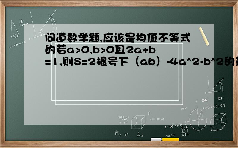 问道数学题,应该是均值不等式的若a>0,b>0且2a+b=1,则S=2根号下（ab）-4a^2-b^2的最大值为（ ）