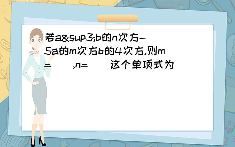 若a³b的n次方-5a的m次方b的4次方.则m=(),n=()这个单项式为()