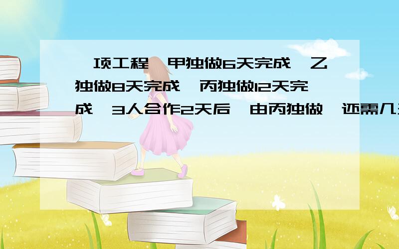 一项工程,甲独做6天完成,乙独做8天完成,丙独做12天完成,3人合作2天后,由丙独做,还需几天才能完成我数学很烂,所以每一步算什么,为什么这样算请帮我写上,