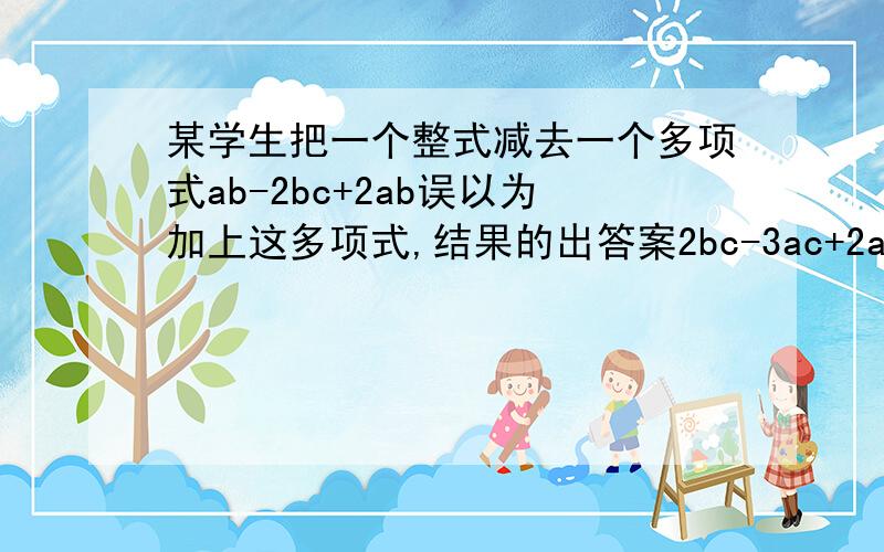 某学生把一个整式减去一个多项式ab-2bc+2ab误以为加上这多项式,结果的出答案2bc-3ac+2ab,求原题的正确答