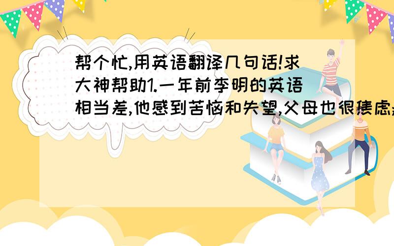 帮个忙,用英语翻译几句话!求大神帮助1.一年前李明的英语相当差,他感到苦恼和失望,父母也很焦虑;在英语老师及同学的帮助下,他开始喜欢英语. 2.现在他擅长英语,他感到很高兴;班里的同学