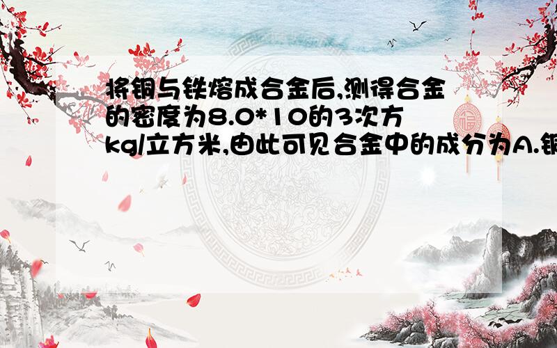 将铜与铁熔成合金后,测得合金的密度为8.0*10的3次方kg/立方米,由此可见合金中的成分为A.铜的质量比铁多B.铁的质量比铜多C.铜与铁的质量一样多D.无法判断为什么呀