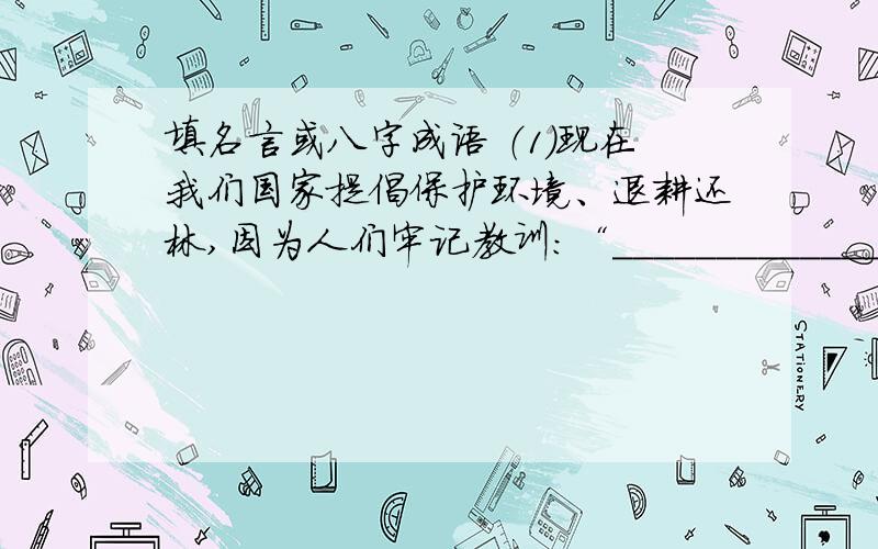 填名言或八字成语 （1）现在我们国家提倡保护环境、退耕还林,因为人们牢记教训：“________________________________________________.” （2）清代的林则徐在书房里挂着“______________________________”这