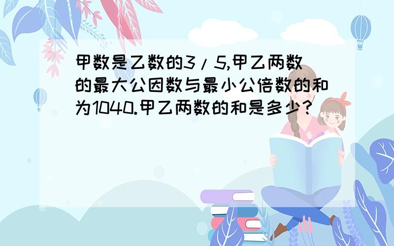 甲数是乙数的3/5,甲乙两数的最大公因数与最小公倍数的和为1040.甲乙两数的和是多少?