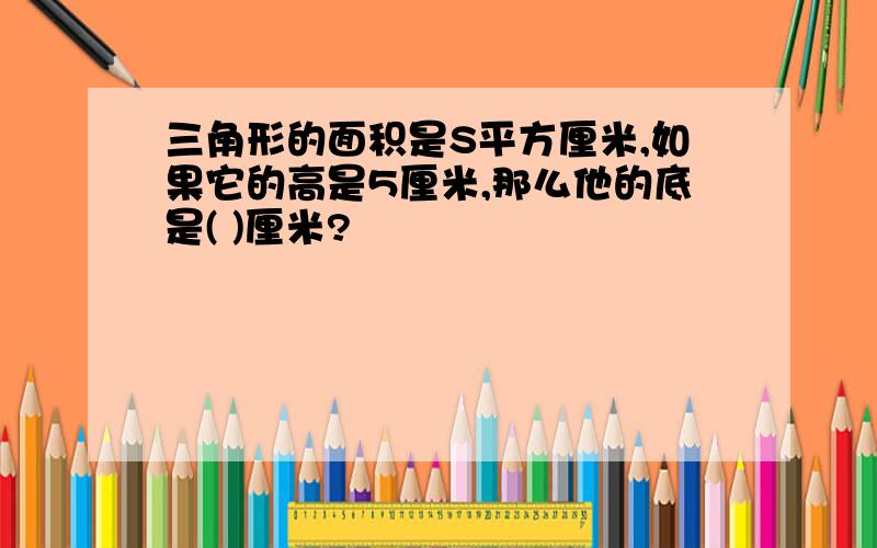 三角形的面积是S平方厘米,如果它的高是5厘米,那么他的底是( )厘米?