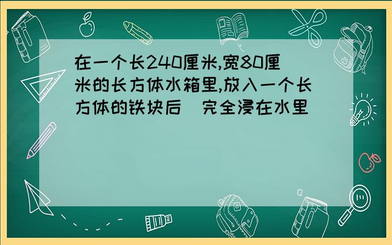 在一个长240厘米,宽80厘米的长方体水箱里,放入一个长方体的铁块后(完全浸在水里)