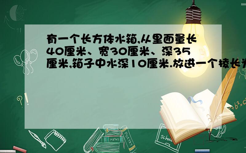 有一个长方体水箱,从里面量长40厘米、宽30厘米、深35厘米,箱子中水深10厘米.放进一个棱长为20厘米的正正方体铁块后,铁块顶面仍高于水面.这时水面高多少厘米?（要将名过程,）