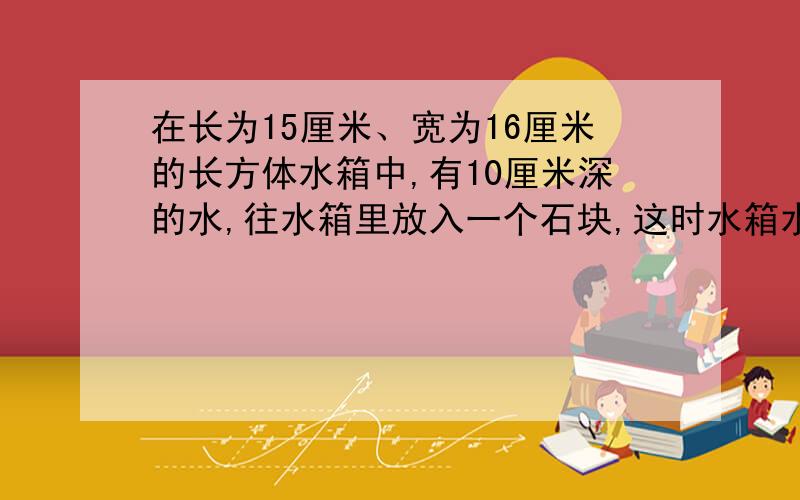 在长为15厘米、宽为16厘米的长方体水箱中,有10厘米深的水,往水箱里放入一个石块,这时水箱水平面离箱底14厘米,问石块的体积至少是多少立方厘米?速读