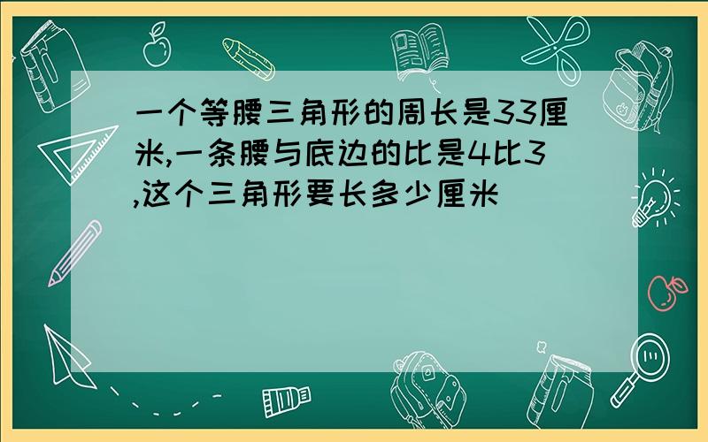 一个等腰三角形的周长是33厘米,一条腰与底边的比是4比3,这个三角形要长多少厘米